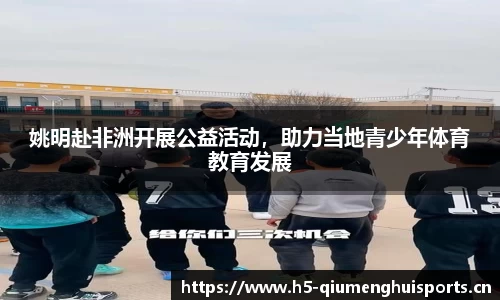 姚明赴非洲开展公益活动，助力当地青少年体育教育发展
